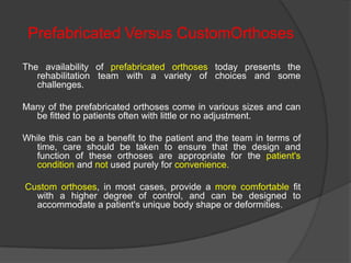 Prefabricated Versus CustomOrthoses
The availability of prefabricated orthoses today presents the
rehabilitation team with a variety of choices and some
challenges.
Many of the prefabricated orthoses come in various sizes and can
be fitted to patients often with little or no adjustment.
While this can be a benefit to the patient and the team in terms of
time, care should be taken to ensure that the design and
function of these orthoses are appropriate for the patient's
condition and not used purely for convenience.
Custom orthoses, in most cases, provide a more comfortable fit
with a higher degree of control, and can be designed to
accommodate a patient's unique body shape or deformities.

 