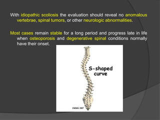 With idiopathic scoliosis the evaluation should reveal no anomalous
vertebrae, spinal tumors, or other neurologic abnormalities.

Most cases remain stable for a long period and progress late in life
when osteoporosis and degenerative spinal conditions normally
have their onset.

 