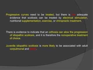 Progressive curves need to be treated, but there is not adequate
evidence that scoliosis can be treated by electrical stimulation,
nutritional supplementation, exercise, or chiropractic treatment.

There is evidence to indicate that an orthosis can slow the progression
of idiopathic scoliosis, and it is therefore the nonoperative treatment
of choice.
Juvenile idiopathic scoliosis is more likely to be associated with adult
corpulmonal and death.

 