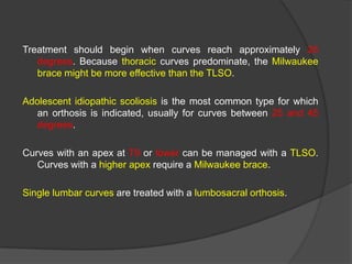 Treatment should begin when curves reach approximately 25
degrees. Because thoracic curves predominate, the Milwaukee
brace might be more effective than the TLSO.
Adolescent idiopathic scoliosis is the most common type for which
an orthosis is indicated, usually for curves between 25 and 45
degrees.
Curves with an apex at T9 or lower can be managed with a TLSO.
Curves with a higher apex require a Milwaukee brace.
Single lumbar curves are treated with a lumbosacral orthosis.

 