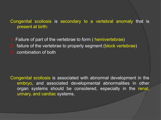 Congenital scoliosis is secondary to a vertebral anomaly that is
present at birth:
1- Failure of part of the vertebrae to form ( hemivertebrae)
2- failure of the vertebrae to properly segment (block vertebrae)
3- combination of both

Congenital scoliosis is associated with abnormal development in the
embryo, and associated developmental abnormalities in other
organ systems should be considered, especially in the renal,
urinary, and cardiac systems.

 