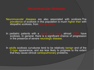 Neuromuscular diseases
Neuromuscular diseases are also associated with scoliosis.The
prevalence of scoliosis in this population is much higher than with
idiopathic scoliosis, from 25% to 100%.

In pediatric patients with a spinal cord injury, almost 100% have
scoliosis. In general, there is a significant chance of progression
in the presence of severe neurologic disease.

In adults scoliosis curvatures tend to be relatively benign and of the
C-type appearance, and are less likely to progress to the extent
that they cause clinical cardiopulmonary problems.

 