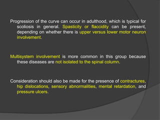 Progression of the curve can occur in adulthood, which is typical for
scoliosis in general. Spasticity or flaccidity can be present,
depending on whether there is upper versus lower motor neuron
involvement.

Multisystem involvement is more common in this group because
these diseases are not isolated to the spinal column.

Consideration should also be made for the presence of contractures,
hip dislocations, sensory abnormalities, mental retardation, and
pressure ulcers.

 