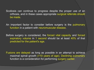 Scoliosis can continue to progress despite the proper use of an
orthosis, and in these cases appropriate surgical referrals should
be made.
An important factor to consider before surgery is the pulmonary
function in a patient with neuromuscular disease.
Before surgery is considered, the forced vital capacity and forced
expiratory volume in 1 second should be at least 40% of that
predicted for the patient's age.

Fusions are delayed as long as possible in an attempt to achieve
maximal spinal growth (>10 years of age). Declining pulmonary
function is a consideration for performing surgery earlier.

 