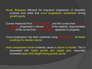 Duval- Beaupere followed the long-term progression of idiopathic
scoliosis and noted that curve progression accelerated during
growth spurts.

Curves measured from 5 to 29 degrees, and the curves from 20 to 29
degrees progressed in almost 100% of the patients. Approximately
50% of the curves from 5 to 19 degrees appeared to progress.
Curve progression has been explained using Euler's theory of elastic
buckling of a slender column.
Axial compressive forces evidently cause a column to buckle. This is
associated with height growth and weight gain, especially
increased upper limb weight during growth spurts.

 