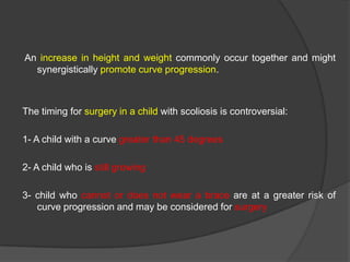 An increase in height and weight commonly occur together and might
synergistically promote curve progression.

The timing for surgery in a child with scoliosis is controversial:
1- A child with a curve greater than 45 degrees
2- A child who is still growing
3- child who cannot or does not wear a brace are at a greater risk of
curve progression and may be considered for surgery

 
