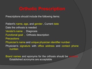 Orthotic Prescription
Prescriptions should include the following items:
Patient's name, age, and gender , Current date
Date the orthosis is needed
Vendor's name , Diagnosis
Functional goal , Orthosis description
Precautions
Physician's name and unique physician identifier number ·
Physician's signature with office address and contact phone
number.
Brand names and eponyms for the orthosis should be avoided.
Established acronyms are acceptable

 