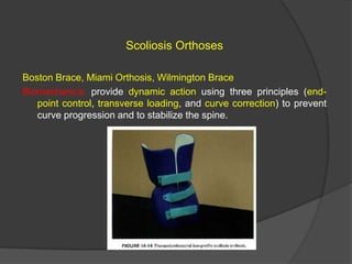 Scoliosis Orthoses
Boston Brace, Miami Orthosis, Wilmington Brace
Biomechanics: provide dynamic action using three principles (endpoint control, transverse loading, and curve correction) to prevent
curve progression and to stabilize the spine.

 
