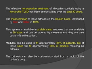 The effective nonoperative treatment of idiopathic scoliosis using a
low-profile TLSO has been demonstrated over the past 30 years.

The most common of these orthoses is the Boston brace, introduced
by Hall and Miller in 1975.
This system is available in prefabricated modules that are available
in 30 sizes and can be ordered by measurement; they are then
custom-fit to the patient.
Modules can be used to fit approximately 85% of patients. Six of
these sizes will fit approximately 60% of patients requiring an
orthosis.
The orthosis can also be custom-fabricated from a mold of the
patient's body.

 