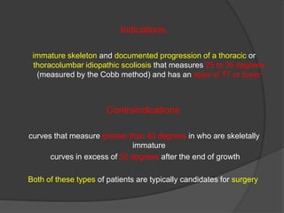 Indications
immature skeleton and documented progression of a thoracic or
thoracolumbar idiopathic scoliosis that measures 25 to 35 degrees
(measured by the Cobb method) and has an apex of T7 or lower

Contraindications
curves that measure greater than 40 degrees in who are skeletally
immature
curves in excess of 50 degrees after the end of growth
Both of these types of patients are typically candidates for surgery

 