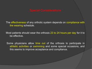 Special Considerations

The effectiveness of any orthotic system depends on compliance with
the wearing schedule.
Most patients should wear the orthosis 23 to 24 hours per day for it to
be effective.
Some physicians allow time out of the orthosis to participate in
athletic activities or swimming and some special occasions, and
this seems to improve acceptance and compliance.

 