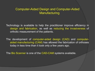 Computer-Aided Design and Computer-Aided
Manufacturing

Technology is available to help the practitioner improve efficiency in
design and fabrication, as well as reducing the invasiveness of
orthotic measurement of the patients.
The development of computer-aided design (CAD) and computeraided manufacturing (CAM) has allowed the fabrication of orthoses
today in less time than it took only a few years ago.

The Bio Scanner is one of the CAD-CAM systems available.

 