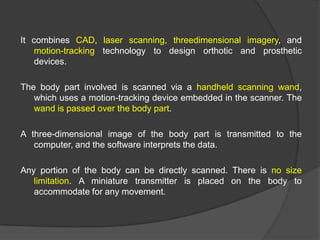 It combines CAD, laser scanning, threedimensional imagery, and
motion-tracking technology to design orthotic and prosthetic
devices.

The body part involved is scanned via a handheld scanning wand,
which uses a motion-tracking device embedded in the scanner. The
wand is passed over the body part.
A three-dimensional image of the body part is transmitted to the
computer, and the software interprets the data.
Any portion of the body can be directly scanned. There is no size
limitation. A miniature transmitter is placed on the body to
accommodate for any movement.

 