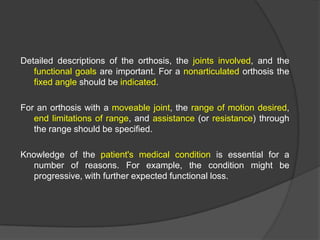 Detailed descriptions of the orthosis, the joints involved, and the
functional goals are important. For a nonarticulated orthosis the
fixed angle should be indicated.
For an orthosis with a moveable joint, the range of motion desired,
end limitations of range, and assistance (or resistance) through
the range should be specified.
Knowledge of the patient's medical condition is essential for a
number of reasons. For example, the condition might be
progressive, with further expected functional loss.

 