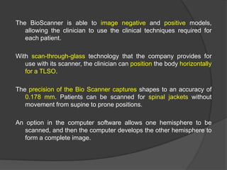 The BioScanner is able to image negative and positive models,
allowing the clinician to use the clinical techniques required for
each patient.
With scan-through-glass technology that the company provides for
use with its scanner, the clinician can position the body horizontally
for a TLSO.
The precision of the Bio Scanner captures shapes to an accuracy of
0.178 mm. Patients can be scanned for spinal jackets without
movement from supine to prone positions.
An option in the computer software allows one hemisphere to be
scanned, and then the computer develops the other hemisphere to
form a complete image.

 