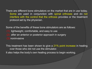There are different bone stimulators on the market that are in use today.
Some are used in conjunction with spinal orthoses and do not
interfere with the control that the orthosis provides or the treatment
protocol set by the physician.
Some of the benefits of these bone stimulators are as follows:
(1) lightweight, comfortable, and easy to use
(2) after an anterior or posterior approach in surgery
(3) noninvasive
This treatment has been shown to give a 21% point increase in healing
over those who did not use the stimulator.
It also helps the body's own healing process to begin working.

 