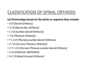 CLASSIFICATION OF SPINAL ORTHOSIS
(a) Terminology based on the joints or segment they include-
• S O (Sacral Orthosis)
• S I O (Sacro-Iliac Orthosis)
• L S O (Lumbo-Sacral Orthosis)
• T O (Thoracic Orthosis)
• T L S O (Thoraco-Lumbo-Sacral Orthosis)
• C T O (Cervico-Thoracic Orthosis)
• C T L S O (Cervico-Thoraco-Lumbo-Sacral Orthosis)
• C O (CERVICAL ORTHOSIS)
• H C O (Head Cervical Orthosis)
 