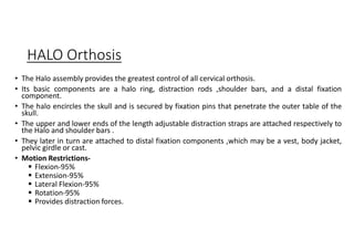 HALO Orthosis
• The Halo assembly provides the greatest control of all cervical orthosis.
• Its basic components are a halo ring, distraction rods ,shoulder bars, and a distal fixation
component.
• The halo encircles the skull and is secured by fixation pins that penetrate the outer table of the
skull.
• The upper and lower ends of the length adjustable distraction straps are attached respectively to
the Halo and shoulder bars .
• They later in turn are attached to distal fixation components ,which may be a vest, body jacket,
pelvic girdle or cast.
• Motion Restrictions-
 Flexion-95%
 Extension-95%
 Lateral Flexion-95%
 Rotation-95%
 Provides distraction forces.
 