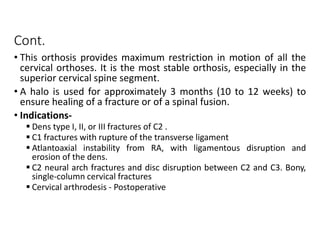 Cont.
• This orthosis provides maximum restriction in motion of all the
cervical orthoses. It is the most stable orthosis, especially in the
superior cervical spine segment.
• A halo is used for approximately 3 months (10 to 12 weeks) to
ensure healing of a fracture or of a spinal fusion.
• Indications-
 Dens type I, II, or III fractures of C2 .
 C1 fractures with rupture of the transverse ligament
 Atlantoaxial instability from RA, with ligamentous disruption and
erosion of the dens.
 C2 neural arch fractures and disc disruption between C2 and C3. Bony,
single-column cervical fractures
 Cervical arthrodesis - Postoperative
 