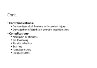 Cont.
• Contraindications-
 Concomitant skull fracture with cervical injury
 Damaged or infected skin over pin insertion sites
• Complications-
 Neck pain or stiffness
 Pin loosening
 Pin site infection
 Scarring
 Pain at pin sites
 Pressure sores
 