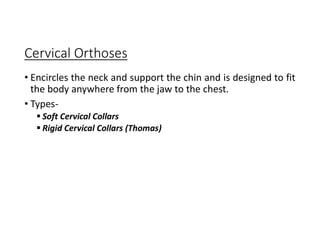 Cervical Orthoses
• Encircles the neck and support the chin and is designed to fit
the body anywhere from the jaw to the chest.
• Types-
 Soft Cervical Collars
 Rigid Cervical Collars (Thomas)
 