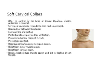 Soft Cervical Collars
• Offer no control for the head or thorax; therefore, motion
restriction is minimal.
• Serve as a kinesthetic reminder to limit neck movement.
• It is made of lightweight material.
• Easy donning and doffing.
• Plastic Eyelets are provided for ventilation.
• Provide mechanical restraint (5-15%)
• Psychologic comfort.
• Head support when acute neck pain occurs.
• Relief from minor muscle spasm.
• Relief from cervical strain.
• Retains heat; reduce muscle spasm and aid in healing of soft
tissues.
 