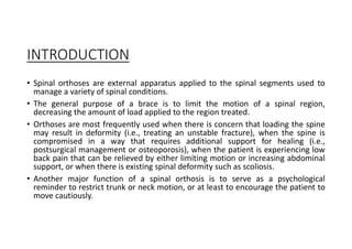 INTRODUCTION
• Spinal orthoses are external apparatus applied to the spinal segments used to
manage a variety of spinal conditions.
• The general purpose of a brace is to limit the motion of a spinal region,
decreasing the amount of load applied to the region treated.
• Orthoses are most frequently used when there is concern that loading the spine
may result in deformity (i.e., treating an unstable fracture), when the spine is
compromised in a way that requires additional support for healing (i.e.,
postsurgical management or osteoporosis), when the patient is experiencing low
back pain that can be relieved by either limiting motion or increasing abdominal
support, or when there is existing spinal deformity such as scoliosis.
• Another major function of a spinal orthosis is to serve as a psychological
reminder to restrict trunk or neck motion, or at least to encourage the patient to
move cautiously.
 