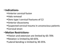• Indications-
Anterior cervical fusion
Halo removal
Dens type I cervical fractures of C2
Anterior discectomy
Suspected cervical trauma in unconscious patients
Cervical strain
• Motion Restrictions-
Flexion and extension are limited by 65-70%
Rotation is limited by 60-65%.
Lateral bending is limited by 30-35%.
 