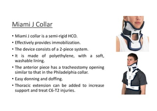 Miami J Collar
• Miami J collar is a semi-rigid HCO.
• Effectively provides immobilization.
• The device consists of a 2-piece system.
• It is made of polyethylene, with a soft,
washable lining.
• The anterior piece has a tracheostomy opening
similar to that in the Philadelphia collar.
• Easy donning and doffing.
• Thoracic extension can be added to increase
support and treat C6-T2 injuries.
 