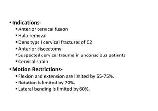 • Indications-
Anterior cervical fusion
Halo removal
Dens type I cervical fractures of C2
Anterior discectomy
Suspected cervical trauma in unconscious patients
Cervical strain
• Motion Restrictions-
Flexion and extension are limited by 55-75%.
Rotation is limited by 70%.
Lateral bending is limited by 60%.
 
