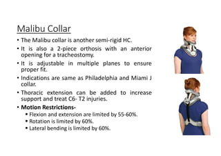 Malibu Collar
• The Malibu collar is another semi-rigid HC.
• It is also a 2-piece orthosis with an anterior
opening for a tracheostomy.
• It is adjustable in multiple planes to ensure
proper fit.
• Indications are same as Philadelphia and Miami J
collar.
• Thoracic extension can be added to increase
support and treat C6- T2 injuries.
• Motion Restrictions-
 Flexion and extension are limited by 55-60%.
 Rotation is limited by 60%.
 Lateral bending is limited by 60%.
 