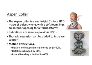 Aspen Collar
• The Aspen collar is a semi-rigid, 2-piece HCO
made of polyethylene, with a soft foam liner,
an anterior opening for a tracheostomy.
• Indications are same as previous HCOs.
• Thoracic extension can be added to increase
support.
• Motion Restrictions-
 Flexion and extension are limited by 55-60%.
 Rotation is limited by 60%.
 Lateral bending is limited by 60%.
 