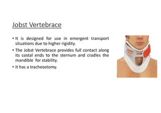 Jobst Vertebrace
• It is designed for use in emergent transport
situations due to higher rigidity.
• The Jobst Vertebrace provides full contact along
its costal ends to the sternum and cradles the
mandible for stability.
• It has a tracheostomy.
 