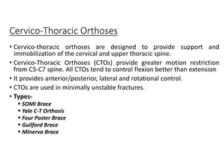 Cervico-Thoracic Orthoses
• Cervico-thoracic orthoses are designed to provide support and
immobilization of the cervical and upper thoracic spine.
• Cervico-Thoracic Orthoses (CTOs) provide greater motion restriction
from C5-C7 spine. All CTOs tend to control flexion better than extension
• It provides anterior/posterior, lateral and rotational control.
• CTOs are used in minimally unstable fractures.
• Types-
 SOMI Brace
 Yale C-T Orthosis
 Four Poster Brace
 Guilford Brace
 Minerva Brace
 