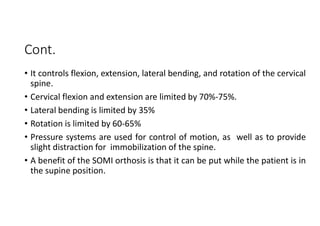 Cont.
• It controls flexion, extension, lateral bending, and rotation of the cervical
spine.
• Cervical flexion and extension are limited by 70%-75%.
• Lateral bending is limited by 35%
• Rotation is limited by 60-65%
• Pressure systems are used for control of motion, as well as to provide
slight distraction for immobilization of the spine.
• A benefit of the SOMI orthosis is that it can be put while the patient is in
the supine position.
 