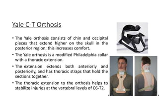 Yale C-T Orthosis
• The Yale orthosis consists of chin and occipital
pieces that extend higher on the skull in the
posterior region; this increases comfort.
• The Yale orthosis is a modified Philadelphia collar
with a thoracic extension.
• The extension extends both anteriorly and
posteriorly, and has thoracic straps that hold the
sections together.
• The thoracic extension to the orthosis helps to
stabilize injuries at the vertebral levels of C6-T2.
 