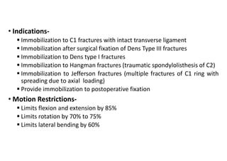 • Indications-
 Immobilization to C1 fractures with intact transverse ligament
 Immobilization after surgical fixation of Dens Type III fractures
 Immobilization to Dens type I fractures
 Immobilization to Hangman fractures (traumatic spondylolisthesis of C2)
 Immobilization to Jefferson fractures (multiple fractures of C1 ring with
spreading due to axial loading)
 Provide immobilization to postoperative fixation
• Motion Restrictions-
 Limits flexion and extension by 85%
 Limits rotation by 70% to 75%
 Limits lateral bending by 60%
 