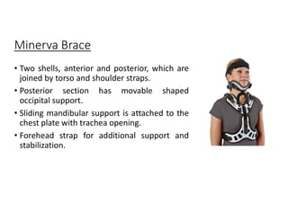 Minerva Brace
• Two shells, anterior and posterior, which are
joined by torso and shoulder straps.
• Posterior section has movable shaped
occipital support.
• Sliding mandibular support is attached to the
chest plate with trachea opening.
• Forehead strap for additional support and
stabilization.
 