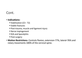 Cont.
• Indications-
 Stabilization (C3 - T2)
 Stable fractures
 Post-trauma, muscle and ligament injury
 Nerve impingement
 R/A and Spondylitis
 Post-surgery
• Motion Restrictions- Controls flexion, extension-77%, lateral-76% and
rotary movements 100% of the cervical spine.
 