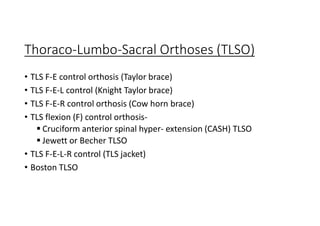 Thoraco-Lumbo-Sacral Orthoses (TLSO)
• TLS F-E control orthosis (Taylor brace)
• TLS F-E-L control (Knight Taylor brace)
• TLS F-E-R control orthosis (Cow horn brace)
• TLS flexion (F) control orthosis-
 Cruciform anterior spinal hyper- extension (CASH) TLSO
 Jewett or Becher TLSO
• TLS F-E-L-R control (TLS jacket)
• Boston TLSO
 