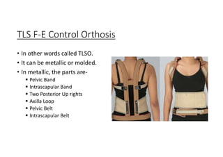 TLS F-E Control Orthosis
• In other words called TLSO.
• It can be metallic or molded.
• In metallic, the parts are-
 Pelvic Band
 Intrascapular Band
 Two Posterior Up rights
 Axilla Loop
 Pelvic Belt
 Intrascapular Belt
 