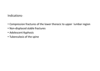 Indications-
• Compression fractures of the lower thoracic to upper lumbar region
• Non-displaced stable fractures
• Adolescent Kyphosis
• Tuberculosis of the spine
 