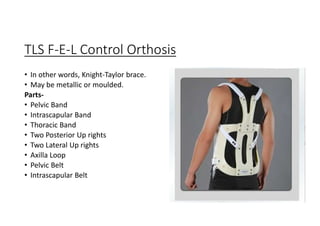 TLS F-E-L Control Orthosis
• In other words, Knight-Taylor brace.
• May be metallic or moulded.
Parts-
• Pelvic Band
• Intrascapular Band
• Thoracic Band
• Two Posterior Up rights
• Two Lateral Up rights
• Axilla Loop
• Pelvic Belt
• Intrascapular Belt
 