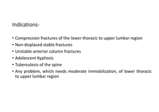 Indications-
• Compression fractures of the lower thoracic to upper lumbar region
• Non-displaced stable fractures
• Unstable anterior column fractures
• Adolescent Kyphosis
• Tuberculosis of the spine
• Any problem, which needs moderate immobilization, of lower thoracic
to upper lumbar region
 