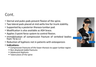 Cont.
• Sternal and pubic pads prevent flexion of the spine.
• Two lateral pads placed at mid axilla line for trunk stability.
• Supported by a posterior thoraco-lumbar pad.
• Modification is also available as ASH brace.
• Applies 3-point force system to control flexion.
• Immobilization of compression fracture of vertebral bodies
from T6 to L1
• Reduction of kyphosis not in patients with osteoporosis
• Indications-
 Compression fractures of the lower thoracic to upper lumbar region.
 Non-displaced stable fractures
 Adolescent Kyphosis
 Tuberculosis of the spine
 