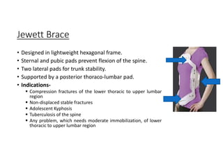 Jewett Brace
• Designed in lightweight hexagonal frame.
• Sternal and pubic pads prevent flexion of the spine.
• Two lateral pads for trunk stability.
• Supported by a posterior thoraco-lumbar pad.
• Indications-
 Compression fractures of the lower thoracic to upper lumbar
region
 Non-displaced stable fractures
 Adolescent Kyphosis
 Tuberculosis of the spine
 Any problem, which needs moderate immobilization, of lower
thoracic to upper lumbar region
 