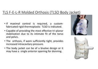 TLS F-E-L-R Molded Orthosis (TLSO Body Jacket)
• If maximal control is required, a custom-
fabricated rigid thermoplastic TLSO is indicated.
• Capable of providing the most effective tri-planar
stabilization due to its intimate fit of the torso
and pelvis.
• The orthosis, if worn sufficiently tight, provides
increased intracavitary pressure.
• The body jacket can be of a bivalve design or it
may have a single anterior opening for donning.
 