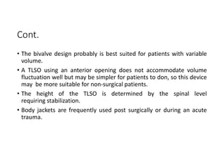 Cont.
• The bivalve design probably is best suited for patients with variable
volume.
• A TLSO using an anterior opening does not accommodate volume
fluctuation well but may be simpler for patients to don, so this device
may be more suitable for non-surgical patients.
• The height of the TLSO is determined by the spinal level
requiring stabilization.
• Body jackets are frequently used post surgically or during an acute
trauma.
 