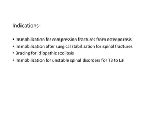 Indications-
• Immobilization for compression fractures from osteoporosis
• Immobilization after surgical stabilization for spinal fractures
• Bracing for idiopathic scoliosis
• Immobilization for unstable spinal disorders for T3 to L3
 
