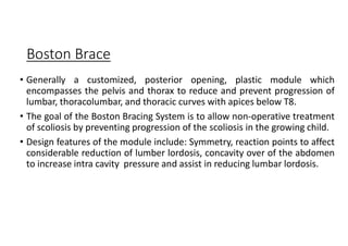 Boston Brace
• Generally a customized, posterior opening, plastic module which
encompasses the pelvis and thorax to reduce and prevent progression of
lumbar, thoracolumbar, and thoracic curves with apices below T8.
• The goal of the Boston Bracing System is to allow non-operative treatment
of scoliosis by preventing progression of the scoliosis in the growing child.
• Design features of the module include: Symmetry, reaction points to affect
considerable reduction of lumber lordosis, concavity over of the abdomen
to increase intra cavity pressure and assist in reducing lumbar lordosis.
 